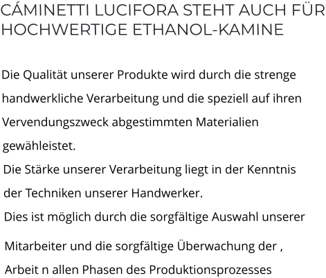 CÁMINETTI LUCIFORA STEHT AUCH FÜRHOCHWERTIGE ETHANOL-KAMINE  Die Qualität unserer Produkte wird durch die strengehandwerkliche Verarbeitung und die speziell auf ihrenVervendungszweck abgestimmten Materialien gewähleistet.Die Stärke unserer Verarbeitung liegt in der Kenntnis der Techniken unserer Handwerker.Dies ist möglich durch die sorgfältige Auswahl unserer  Mitarbeiter und die sorgfältige Überwachung der ‚Arbeit n allen Phasen des Produktionsprozesses
